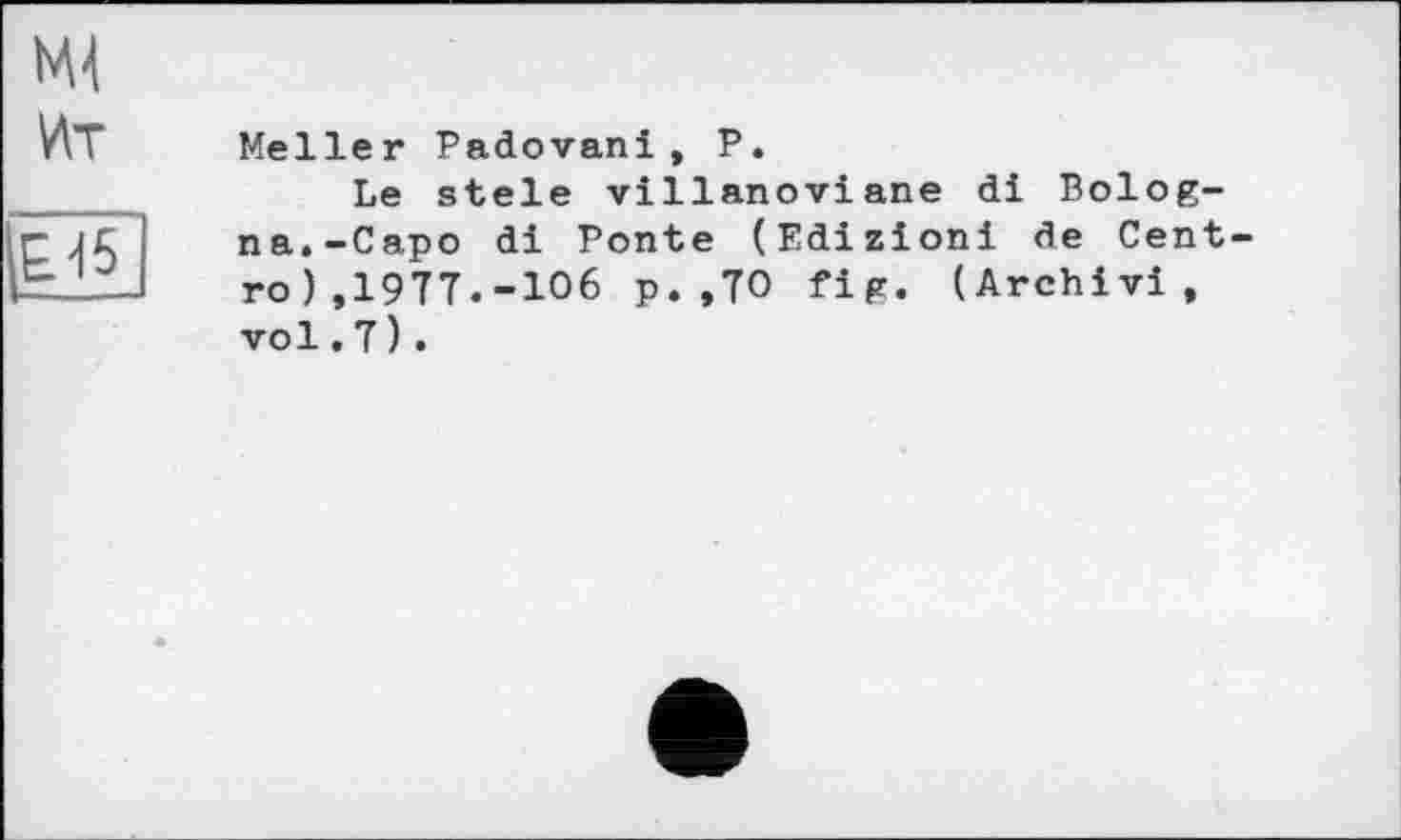 ﻿Meller Padovanі, P.
Le stele villanoviane di Bologna.-Capo di Ponte (Edizioni de Cent ro) ,1977.-106 p. ,70 fig« (Archivi, vol. 7) .